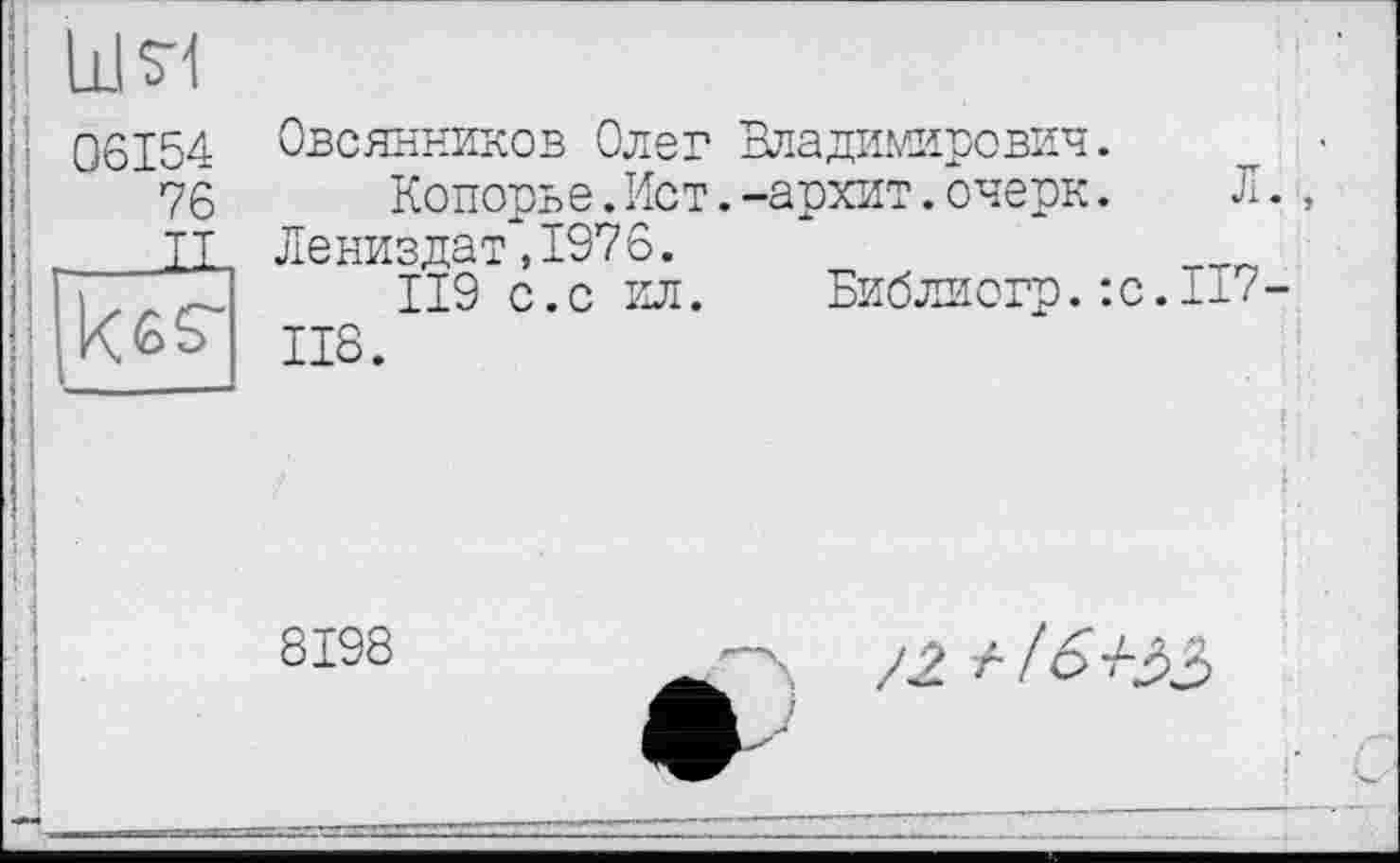 ﻿06154
76
___IL
kßs-
Овсянников Олег Владимирович.
Копорье.Ист.-архит.очерк. Л.
Лениздат,1976.
119 с.с ил. Библиогр.:с.1-7-118.
8198
/2 / /о +33